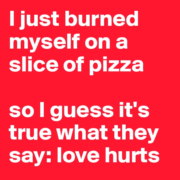 I just burned myself on a slice of pizza

so I guess it's true what they say: love hurts