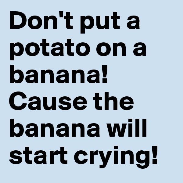 Don't put a potato on a banana! Cause the banana will start crying! 