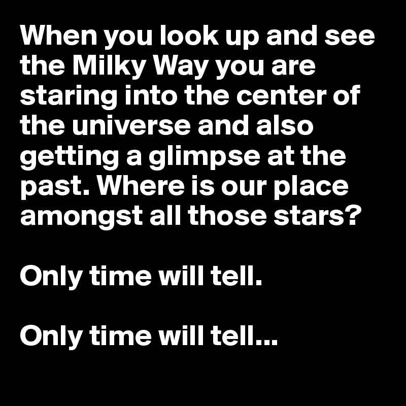 When you look up and see the Milky Way you are staring into the center of the universe and also getting a glimpse at the past. Where is our place amongst all those stars? 

Only time will tell.

Only time will tell...

