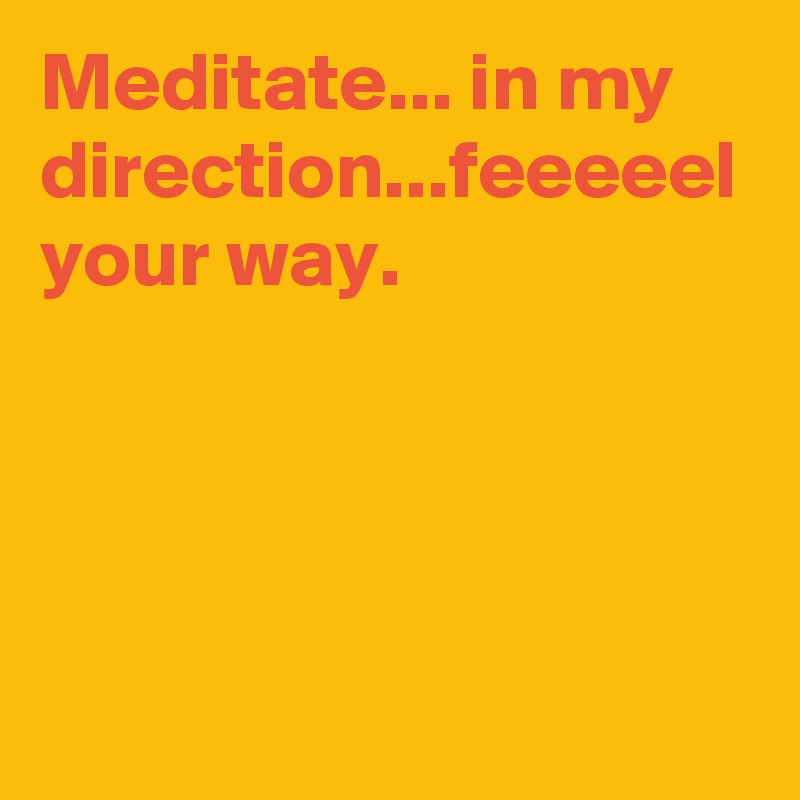 Meditate... in my direction...feeeeel your way.