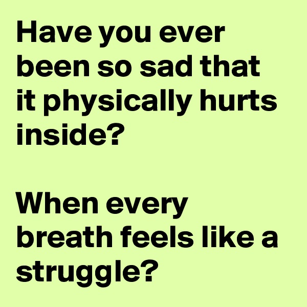 Have you ever been so sad that it physically hurts inside?

When every breath feels like a struggle?
