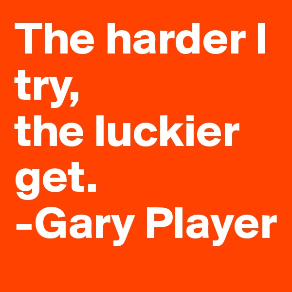 The harder I try, 
the luckier get.
-Gary Player