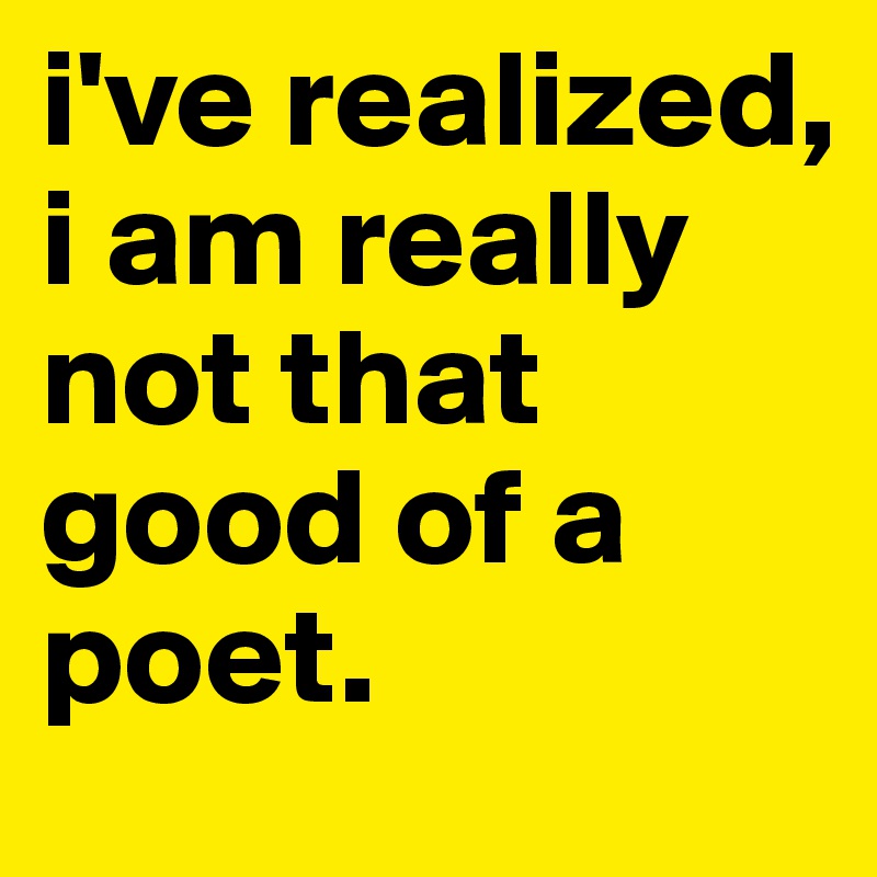i've realized, i am really not that good of a poet. 