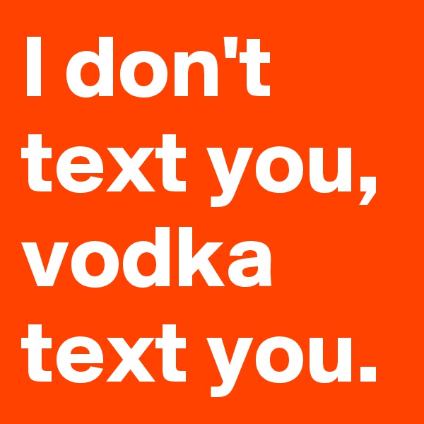 I don't text you, 
vodka text you.