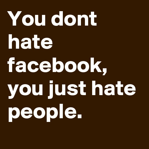 You dont hate facebook, you just hate people. 
