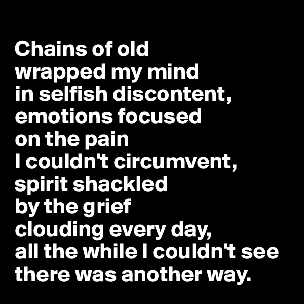 
Chains of old 
wrapped my mind 
in selfish discontent, emotions focused 
on the pain 
I couldn't circumvent, 
spirit shackled 
by the grief 
clouding every day, 
all the while I couldn't see there was another way.