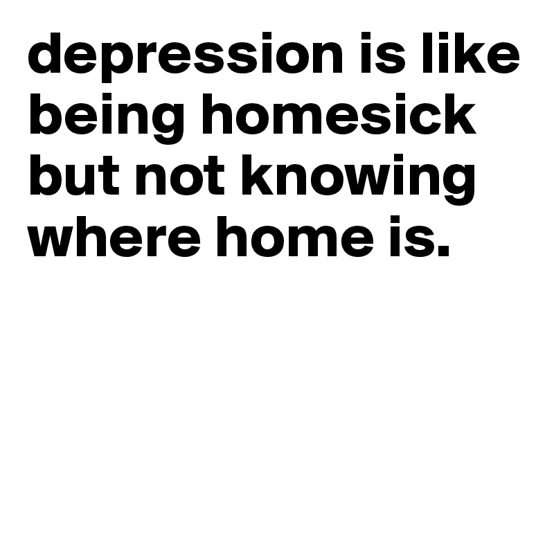 depression is like being homesick but not knowing where home is.



