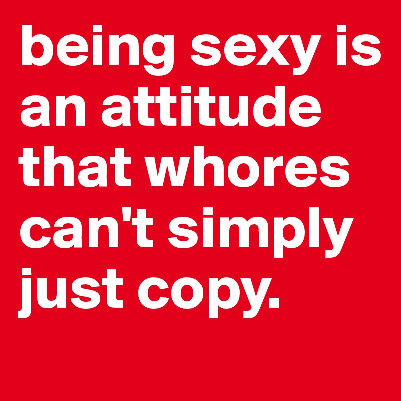 being sexy is an attitude that whores can't simply just copy.