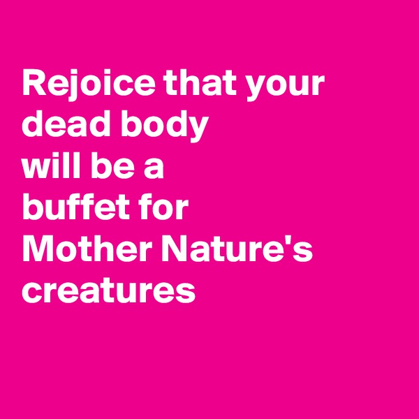 
Rejoice that your 
dead body 
will be a 
buffet for 
Mother Nature's creatures

