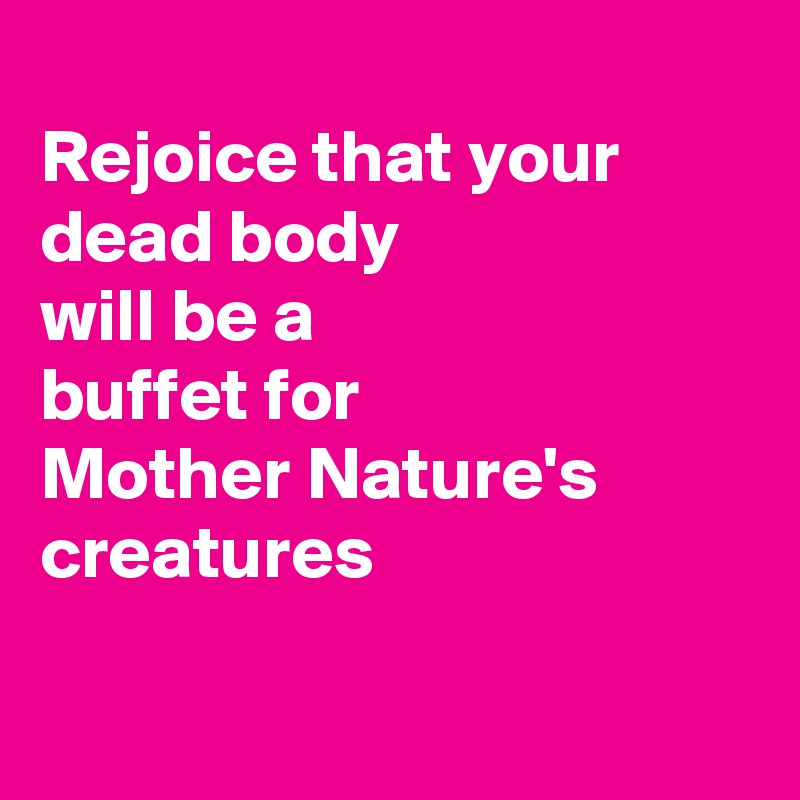 
Rejoice that your 
dead body 
will be a 
buffet for 
Mother Nature's creatures

