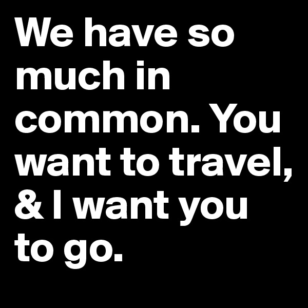 We have so much in common. You want to travel, & I want you to go.