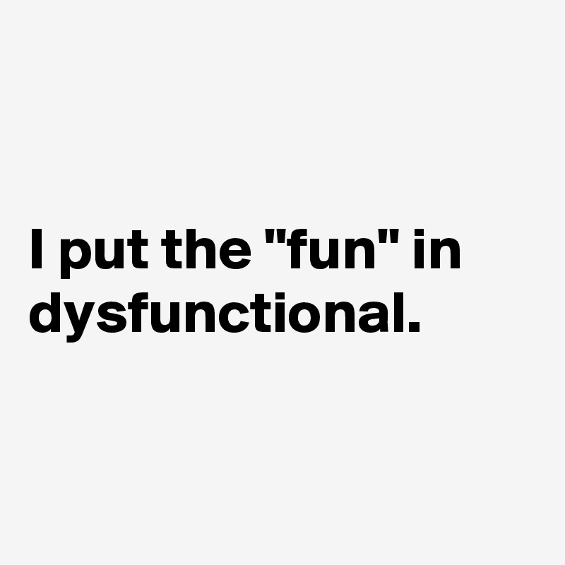 


I put the "fun" in dysfunctional.


