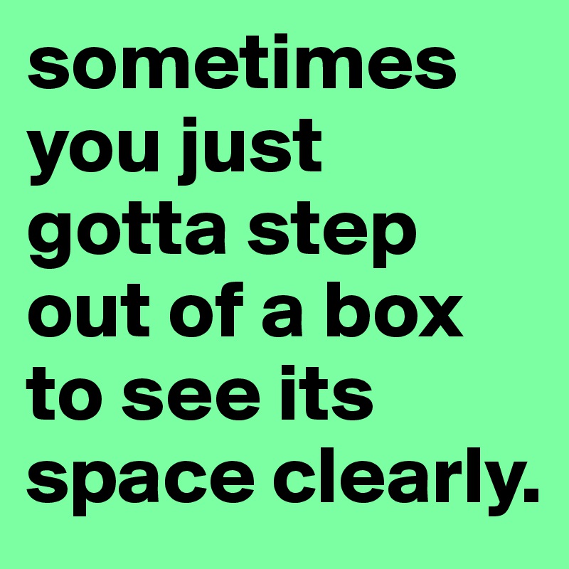 sometimes you just gotta step out of a box to see its space clearly. 