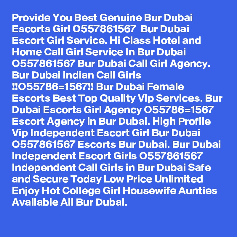 Provide You Best Genuine Bur Dubai Escorts Girl O557861567  Bur Dubai Escort Girl Service. Hi Class Hotel and Home Call Girl Service In Bur Dubai O557861567 Bur Dubai Call Girl Agency. Bur Dubai Indian Call Girls !!O55786=1567!! Bur Dubai Female Escorts Best Top Quality Vip Services. Bur Dubai Escorts Girl Agency O55786=1567 Escort Agency in Bur Dubai. High Profile Vip Independent Escort Girl Bur Dubai O557861567 Escorts Bur Dubai. Bur Dubai Independent Escort Girls O557861567 Independent Call Girls in Bur Dubai Safe and Secure Today Low Price Unlimited Enjoy Hot College Girl Housewife Aunties Available All Bur Dubai.