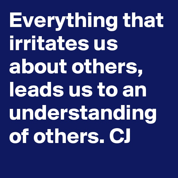 Everything that irritates us about others, leads us to an understanding of others. CJ