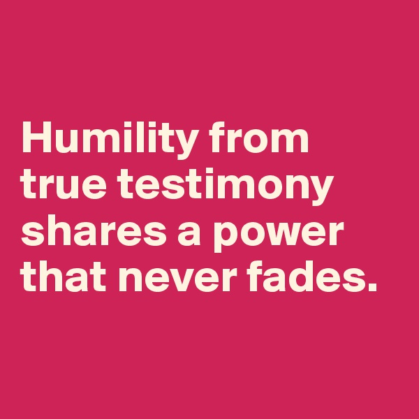 

Humility from true testimony shares a power that never fades.

