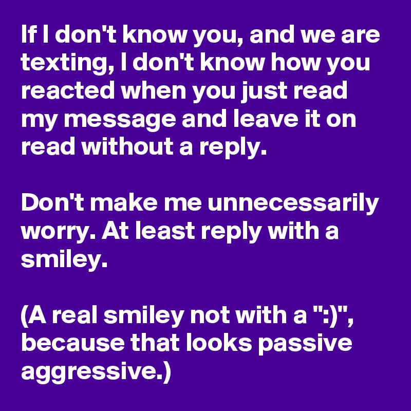 If I don't know you, and we are texting, I don't know how you reacted when you just read my message and leave it on read without a reply.

Don't make me unnecessarily worry. At least reply with a smiley.

(A real smiley not with a ":)", because that looks passive aggressive.)
