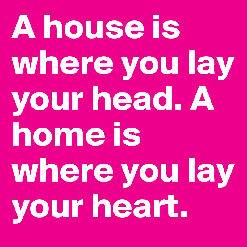 A house is where you lay your head. A home is where you lay your heart.