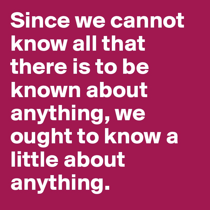 Since we cannot know all that there is to be known about anything, we ought to know a little about anything.