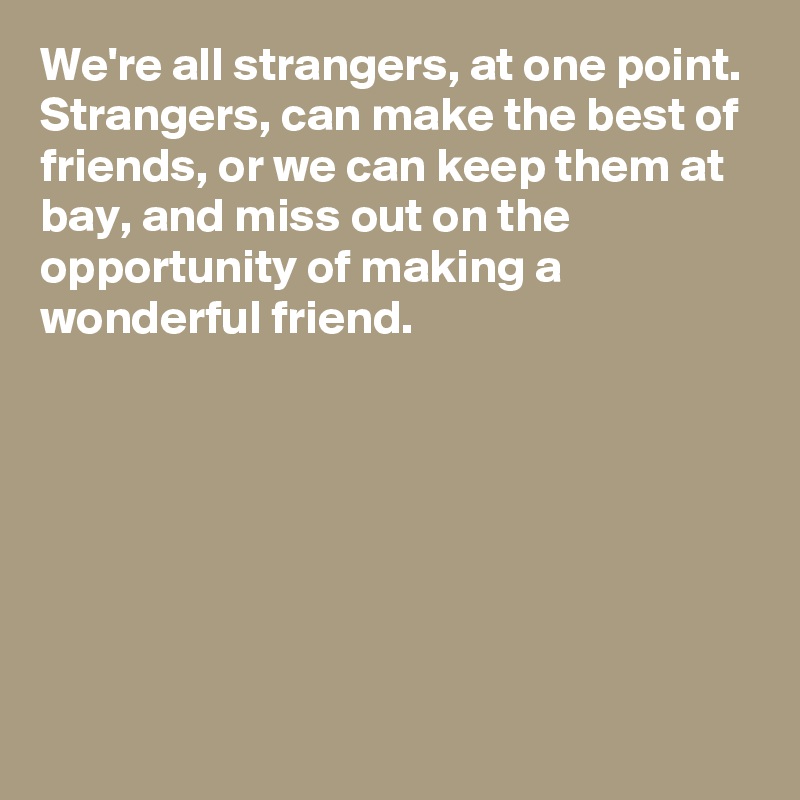 We're all strangers, at one point. 
Strangers, can make the best of friends, or we can keep them at bay, and miss out on the opportunity of making a wonderful friend. 







