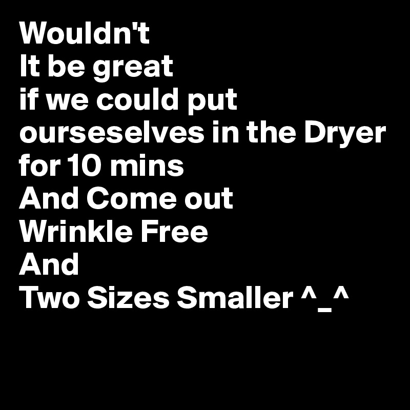 Wouldn't
It be great
if we could put ourseselves in the Dryer for 10 mins
And Come out 
Wrinkle Free
And
Two Sizes Smaller ^_^

