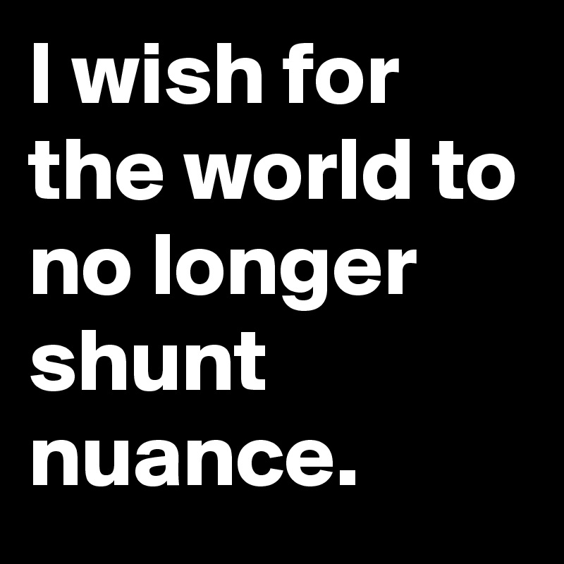 I wish for the world to no longer shunt nuance.