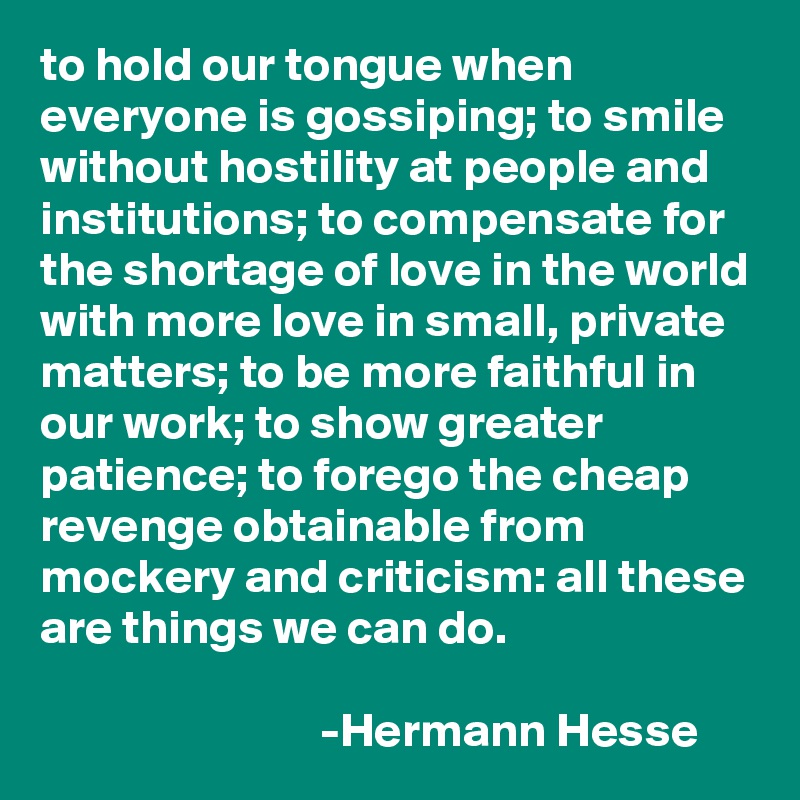 to hold our tongue when everyone is gossiping; to smile without hostility at people and institutions; to compensate for the shortage of love in the world with more love in small, private matters; to be more faithful in our work; to show greater patience; to forego the cheap revenge obtainable from mockery and criticism: all these are things we can do.

                             -Hermann Hesse