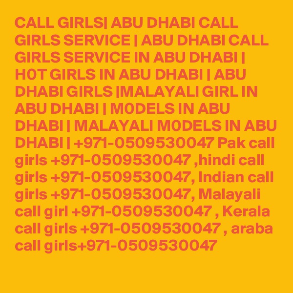 CALL GIRLS| ABU DHABI CALL GIRLS SERVICE | ABU DHABI CALL GIRLS SERVICE IN ABU DHABI | H0T GIRLS IN ABU DHABI | ABU DHABI GIRLS |MALAYALI GIRL IN ABU DHABI | M0DELS IN ABU DHABI | MALAYALI M0DELS IN ABU DHABI | +971-0509530047 Pak call girls +971-0509530047 ,hindi call girls +971-0509530047, Indian call girls +971-0509530047, Malayali call girl +971-0509530047 , Kerala call girls +971-0509530047 , araba call girls+971-0509530047