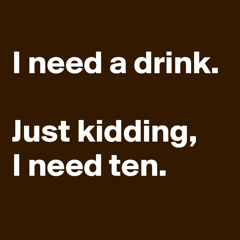 
I need a drink.

Just kidding, 
I need ten.
