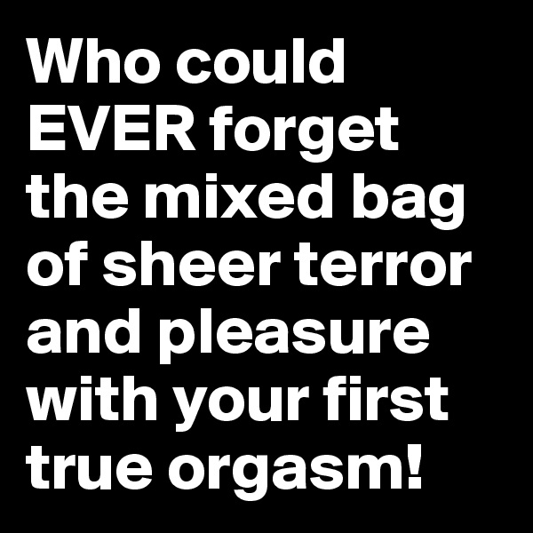 Who could EVER forget the mixed bag of sheer terror and pleasure with your first true orgasm!