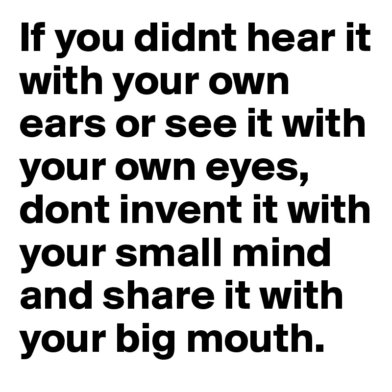 If you didnt hear it with your own ears or see it with your own eyes, dont invent it with your small mind and share it with your big mouth.	
