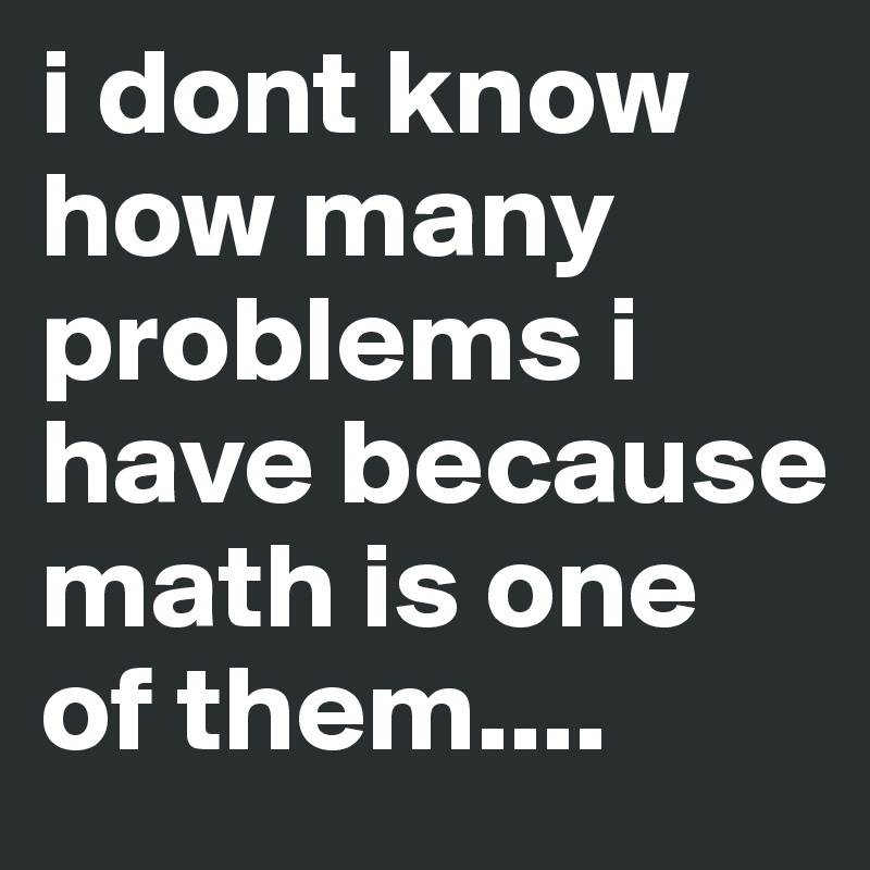i dont know how many problems i have because math is one of them....