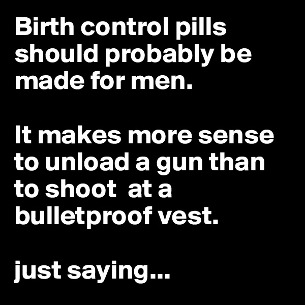 Birth control pills should probably be made for men.

It makes more sense to unload a gun than to shoot  at a bulletproof vest.

just saying...
