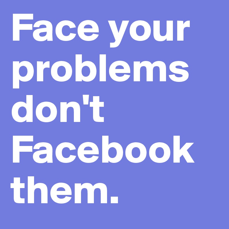 Face your problems don't Facebook them.