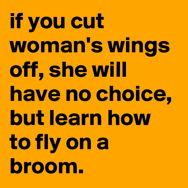 if you cut woman's wings off, she will have no choice, but learn how to fly on a broom.