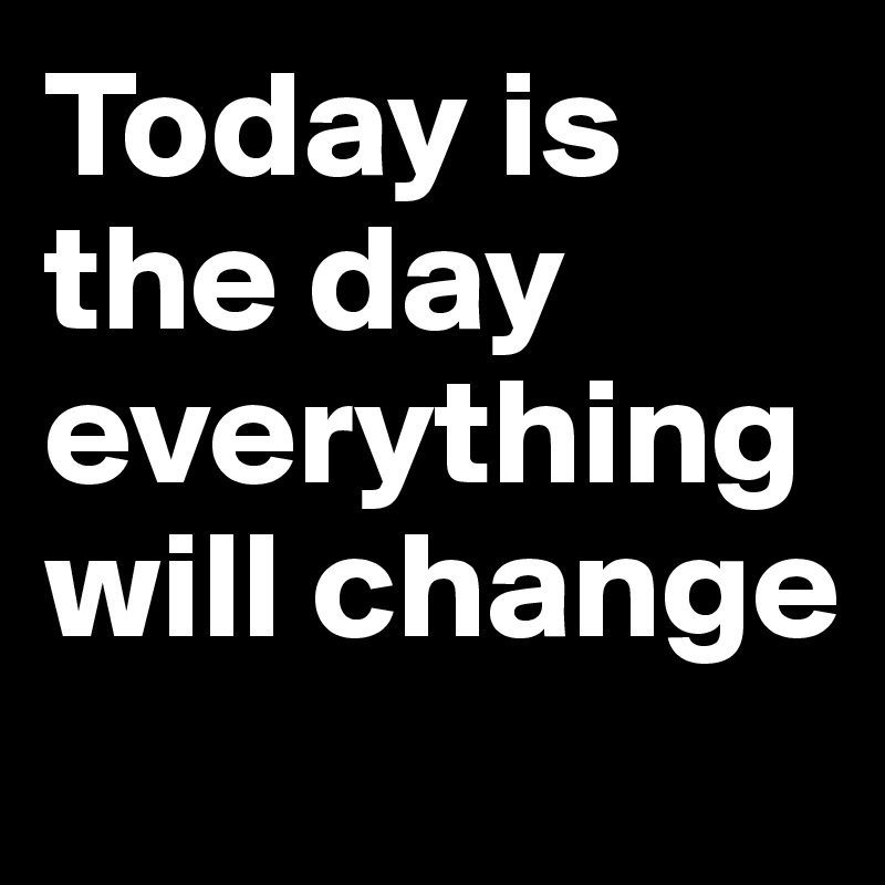 Today is the day everything will change
