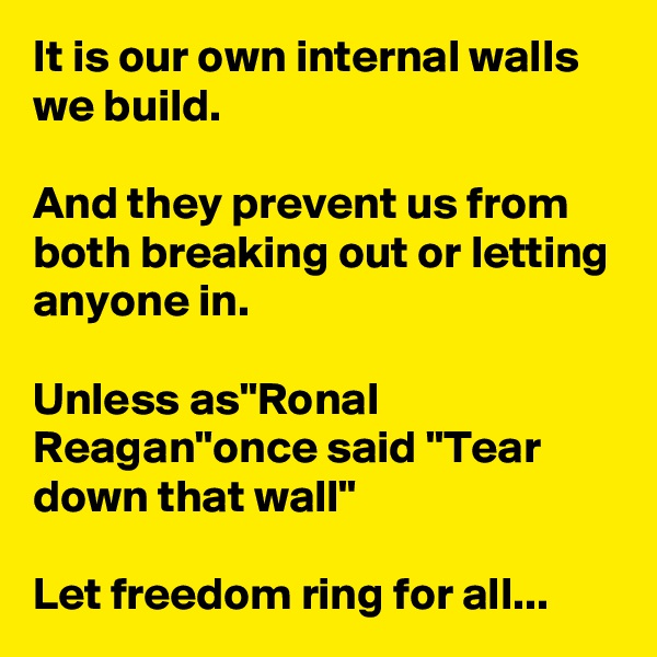 It is our own internal walls we build.

And they prevent us from both breaking out or letting anyone in.

Unless as"Ronal Reagan"once said "Tear down that wall"

Let freedom ring for all...