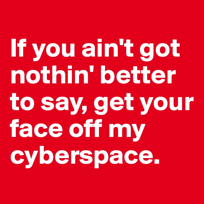 
If you ain't got nothin' better to say, get your face off my cyberspace. 