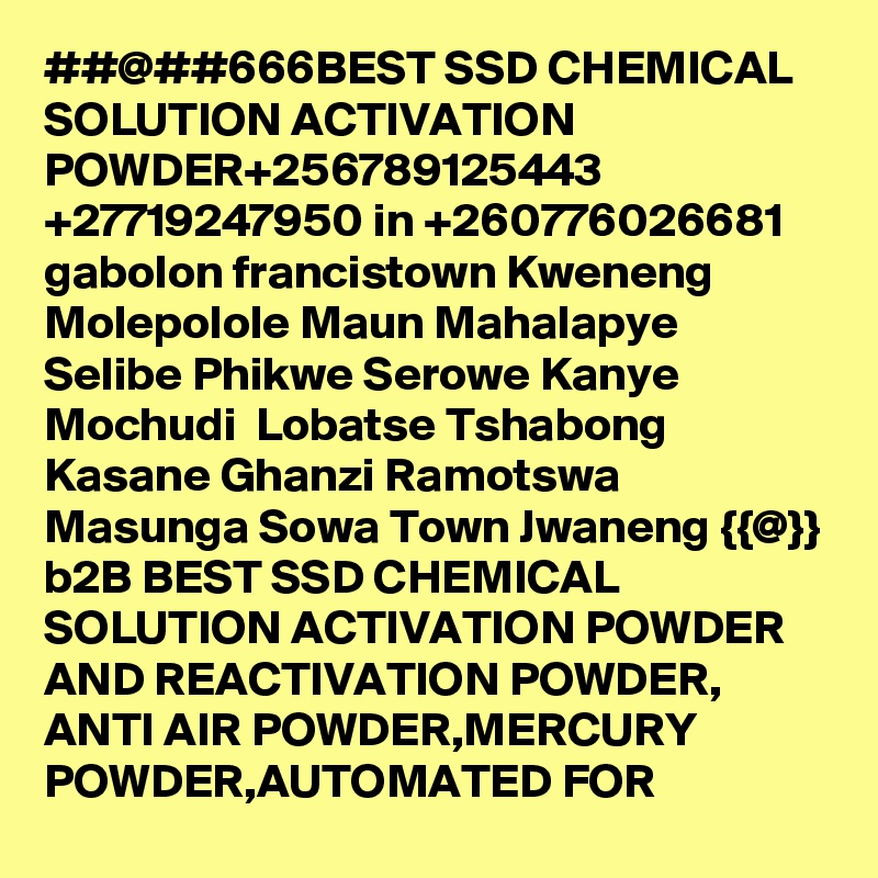 ##@##666BEST SSD CHEMICAL SOLUTION ACTIVATION POWDER+256789125443
+27719247950 in +260776026681 gabolon francistown Kweneng Molepolole Maun Mahalapye Selibe Phikwe Serowe Kanye Mochudi  Lobatse Tshabong Kasane Ghanzi Ramotswa Masunga Sowa Town Jwaneng {{@}} b2B BEST SSD CHEMICAL SOLUTION ACTIVATION POWDER AND REACTIVATION POWDER, ANTI AIR POWDER,MERCURY POWDER,AUTOMATED FOR