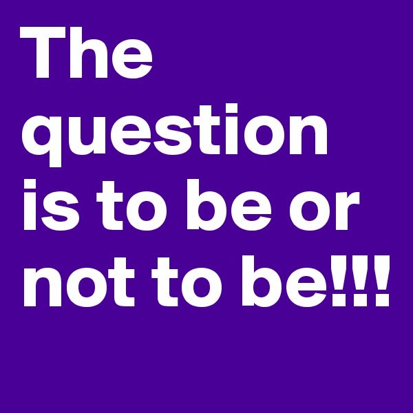 The question is to be or not to be!!!