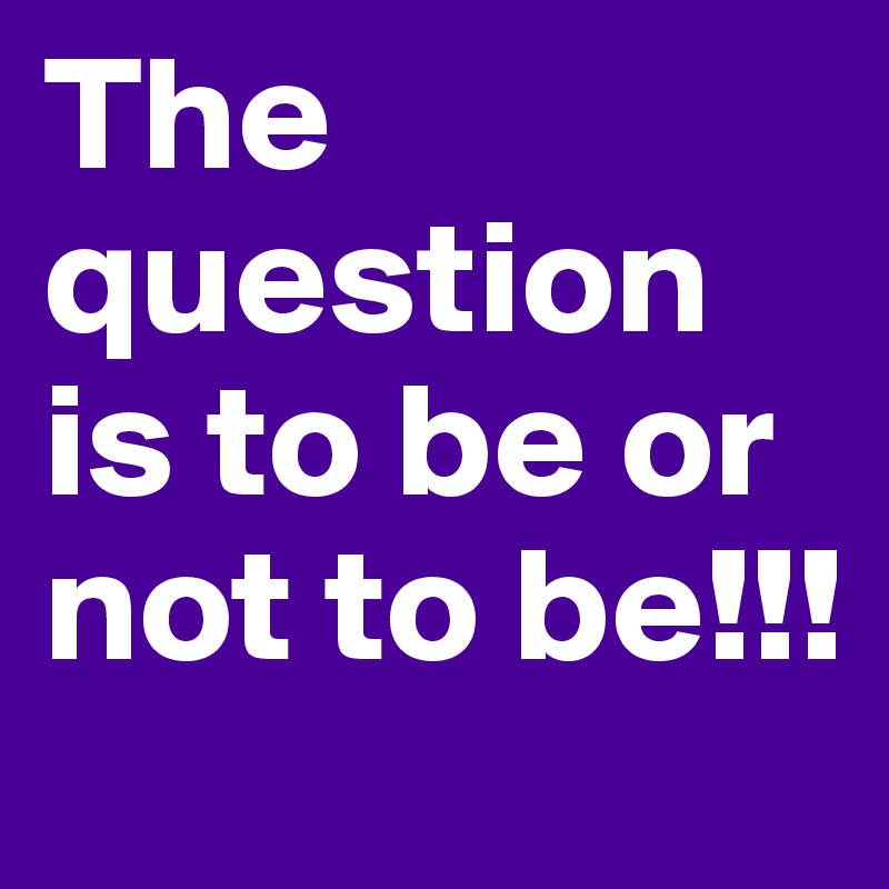 The question is to be or not to be!!!