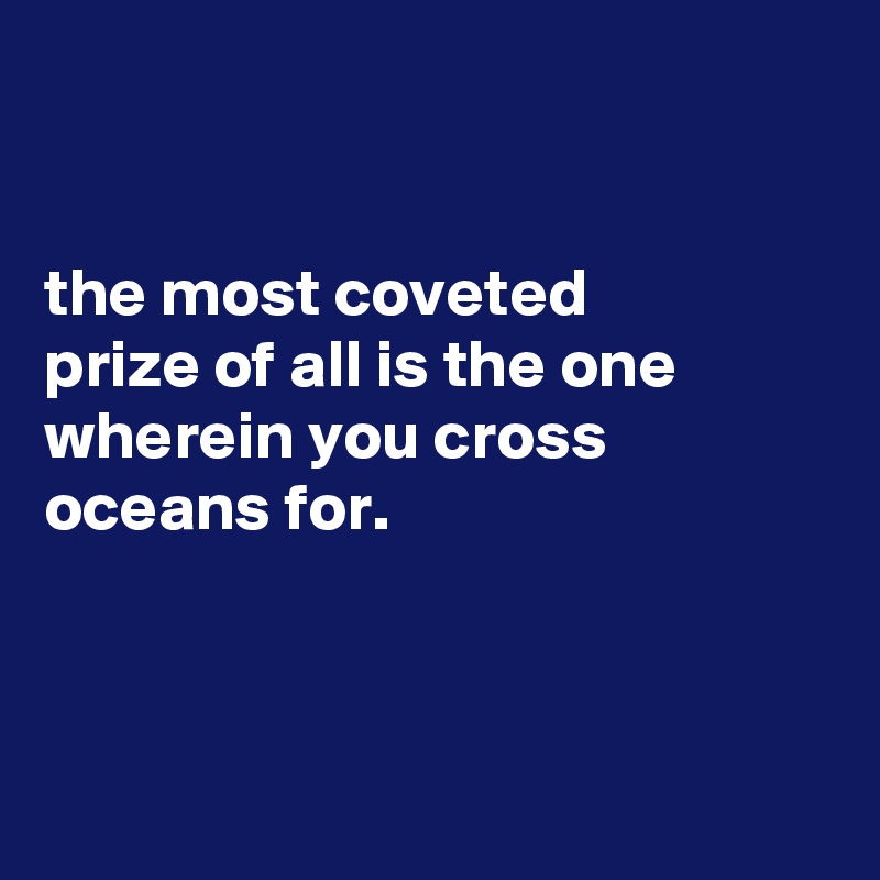 


the most coveted
prize of all is the one wherein you cross oceans for.



