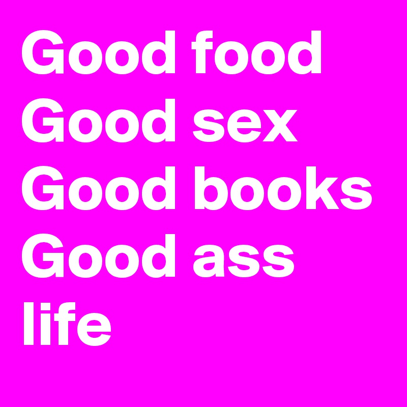 Good food 
Good sex 
Good books 
Good ass life 