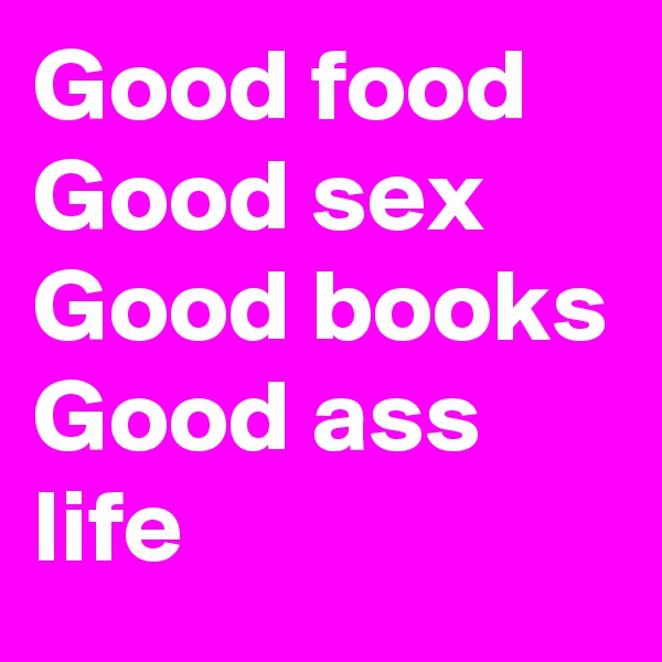 Good food 
Good sex 
Good books 
Good ass life 