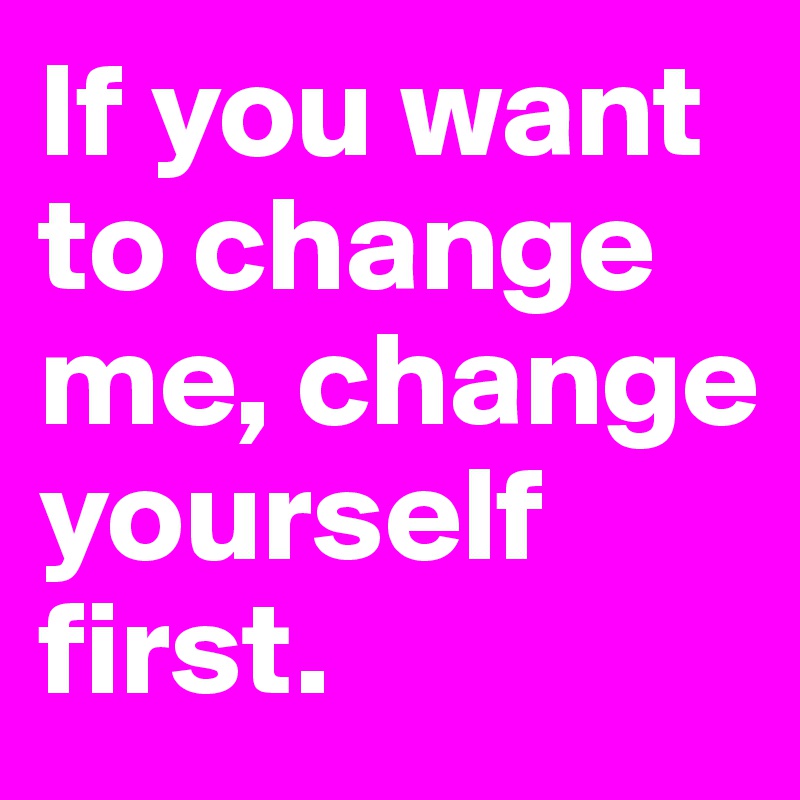 If you want to change me, change yourself first.