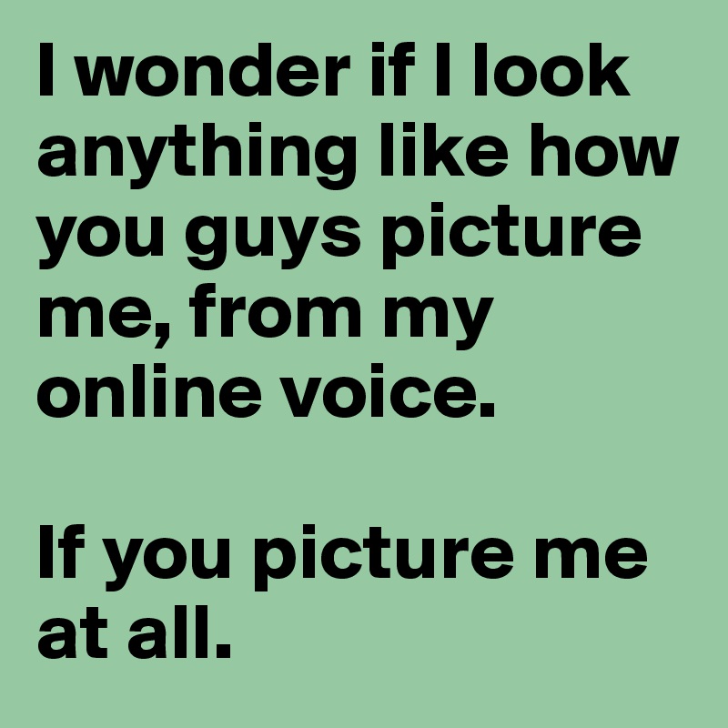 I wonder if I look anything like how you guys picture me, from my online voice. 

If you picture me at all.