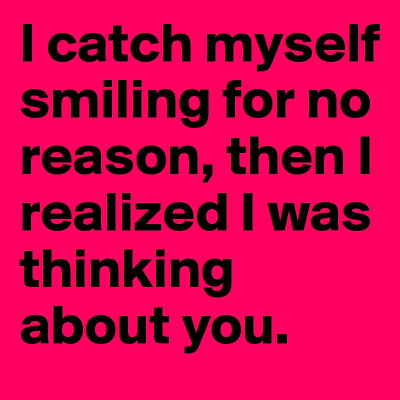 I catch myself smiling for no reason, then I realized I was thinking about you. 