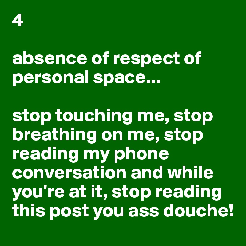 4

absence of respect of personal space...

stop touching me, stop breathing on me, stop reading my phone conversation and while you're at it, stop reading this post you ass douche!