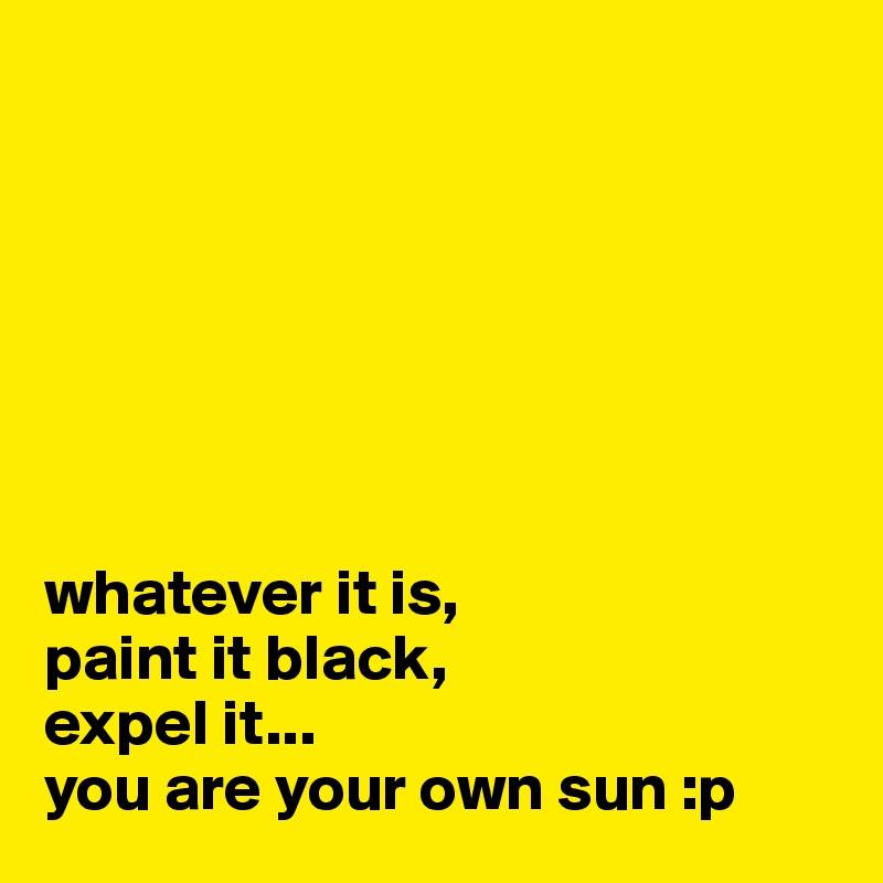 







whatever it is, 
paint it black, 
expel it...
you are your own sun :p