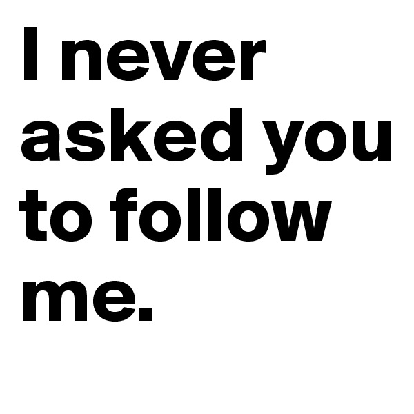 I never asked you to follow 
me.